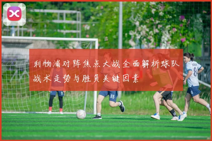 利物浦对阵焦点大战全面解析球队战术走势与胜负关键因素