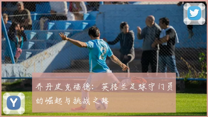 乔丹皮克福德：英格兰足球守门员的崛起与挑战之路