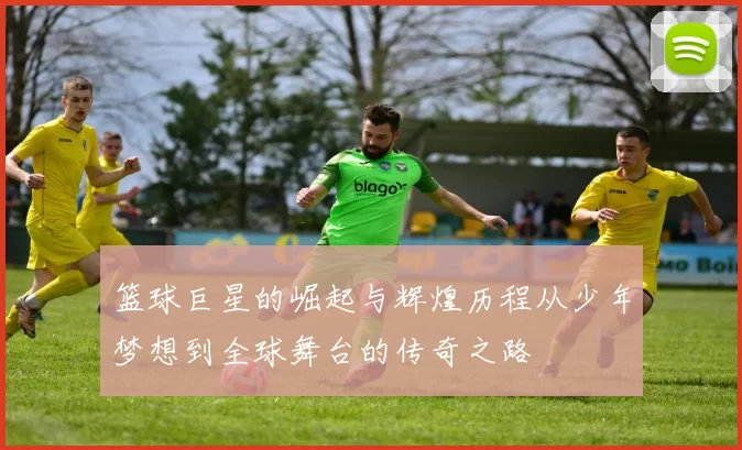 篮球巨星的崛起与辉煌历程从少年梦想到全球舞台的传奇之路