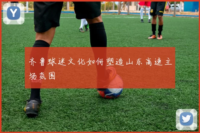 齐鲁球迷文化如何塑造山东高速主场氛围