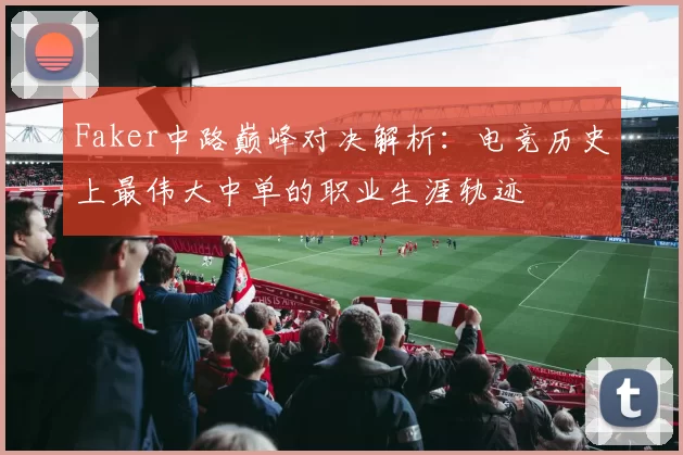 Faker中路巅峰对决解析：电竞历史上最伟大中单的职业生涯轨迹