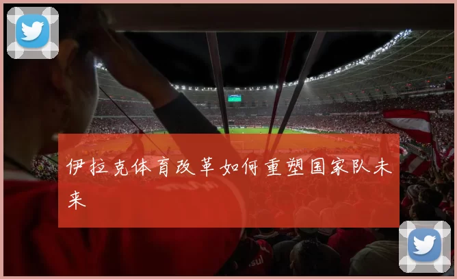 伊拉克体育改革如何重塑国家队未来