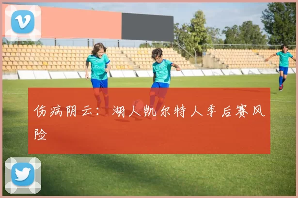 伤病阴云：湖人凯尔特人季后赛风险