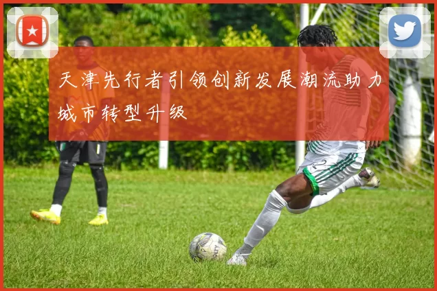 天津先行者引领创新发展潮流助力城市转型升级