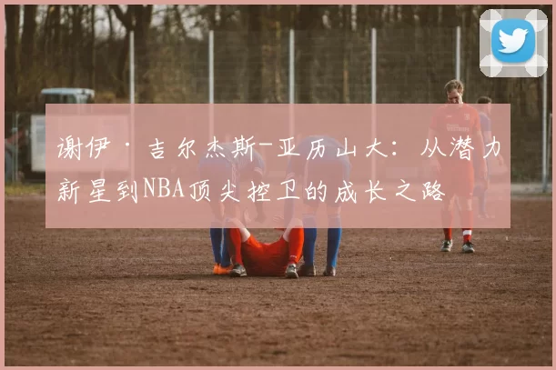 谢伊·吉尔杰斯-亚历山大：从潜力新星到NBA顶尖控卫的成长之路