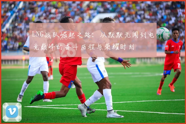 LNG战队崛起之路：从默默无闻到电竞巅峰的奋斗历程与荣耀时刻