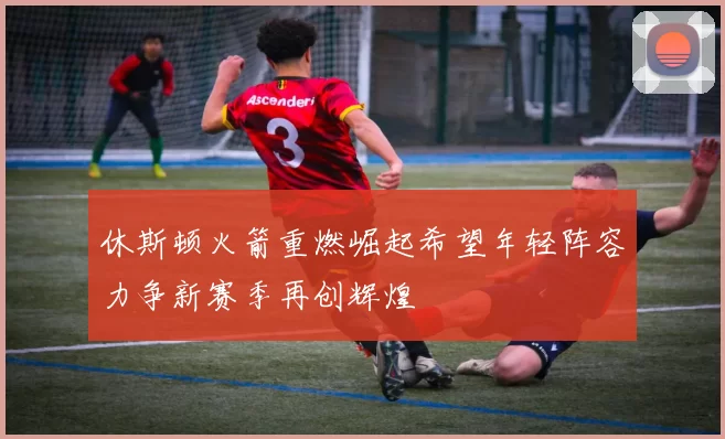 休斯顿火箭重燃崛起希望年轻阵容力争新赛季再创辉煌