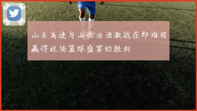 山东高速与山西汾酒激战在即谁将赢得这场篮球盛宴的胜利
