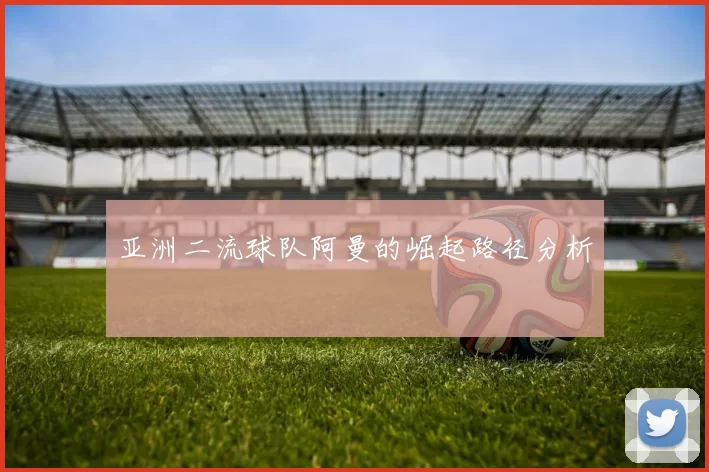 亚洲二流球队阿曼的崛起路径分析