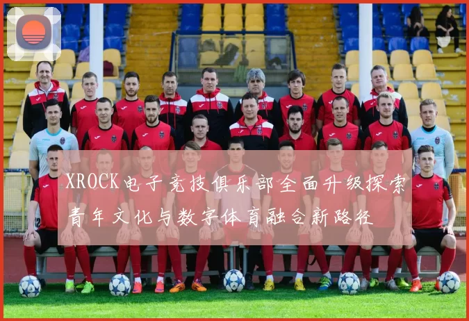 XROCK电子竞技俱乐部全面升级探索青年文化与数字体育融合新路径