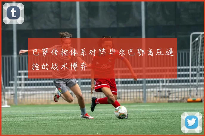 巴萨传控体系对阵毕尔巴鄂高压逼抢的战术博弈
