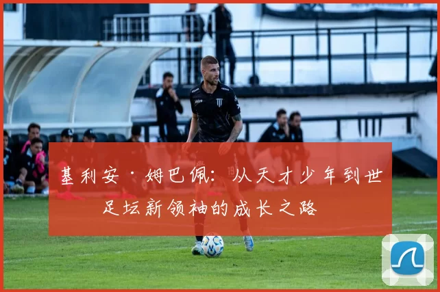 基利安·姆巴佩：从天才少年到世界足坛新领袖的成长之路