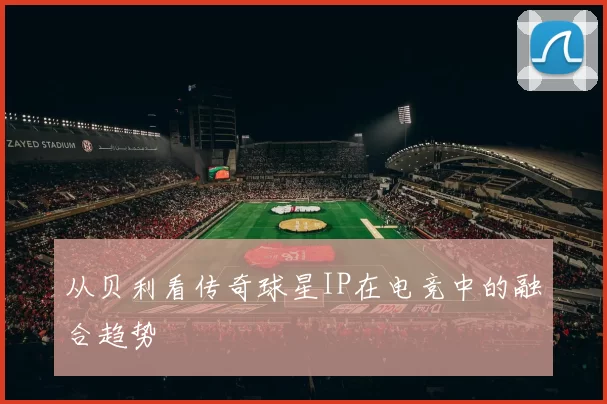 从贝利看传奇球星IP在电竞中的融合趋势