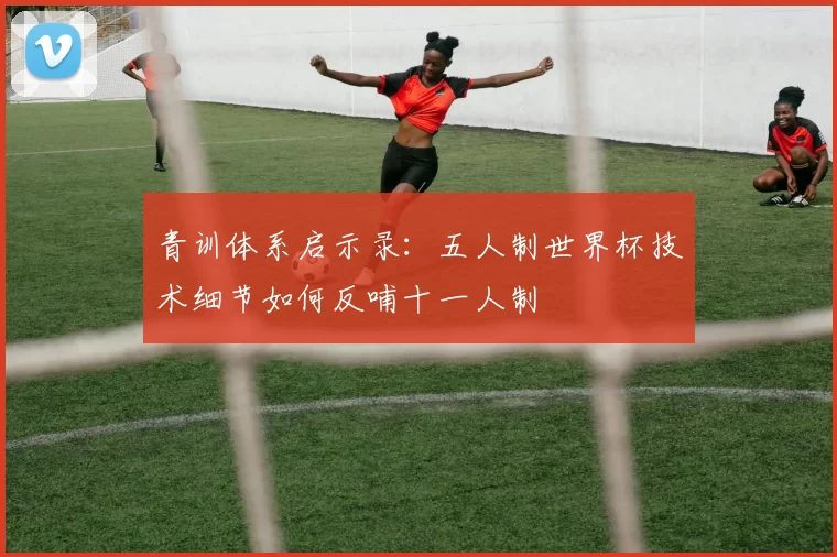 青训体系启示录：五人制世界杯技术细节如何反哺十一人制