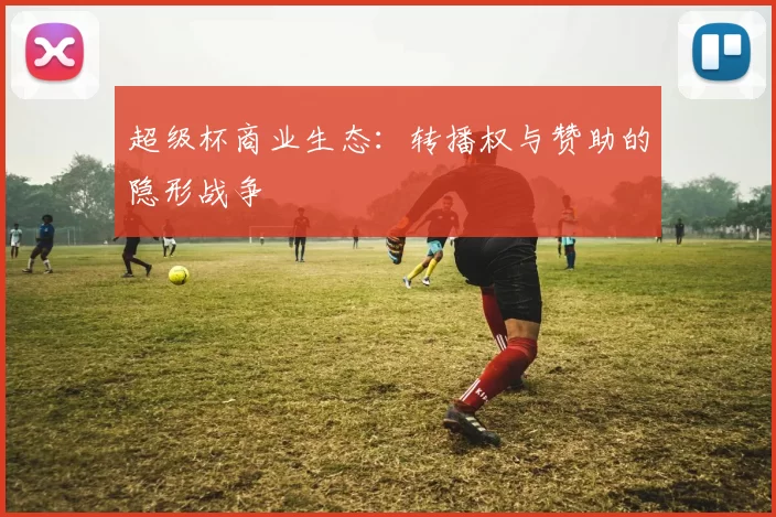 超级杯商业生态：转播权与赞助的隐形战争