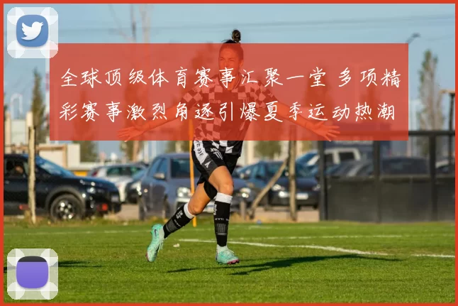 全球顶级体育赛事汇聚一堂 多项精彩赛事激烈角逐引爆夏季运动热潮