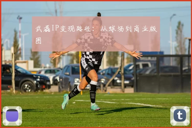 武磊IP变现路径：从球场到商业版图